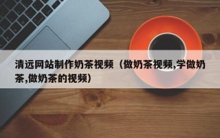 鹰潭清远网站制作奶茶视频（做奶茶视频,学做奶茶,做奶茶的视频）