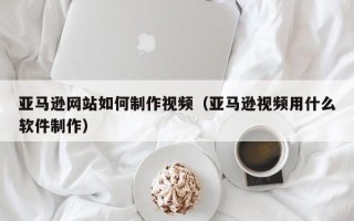 鹰潭亚马逊网站如何制作视频（亚马逊视频用什么软件制作）