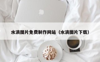鹰潭水滴图片免费制作网站（水滴图片下载）