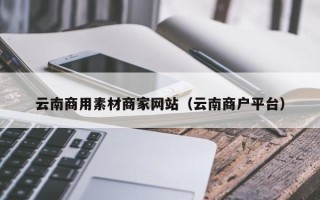 鹰潭云南商用素材商家网站（云南商户平台）