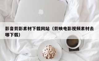 鹰潭影音剪影素材下载网站（剪映电影视频素材去哪下载）